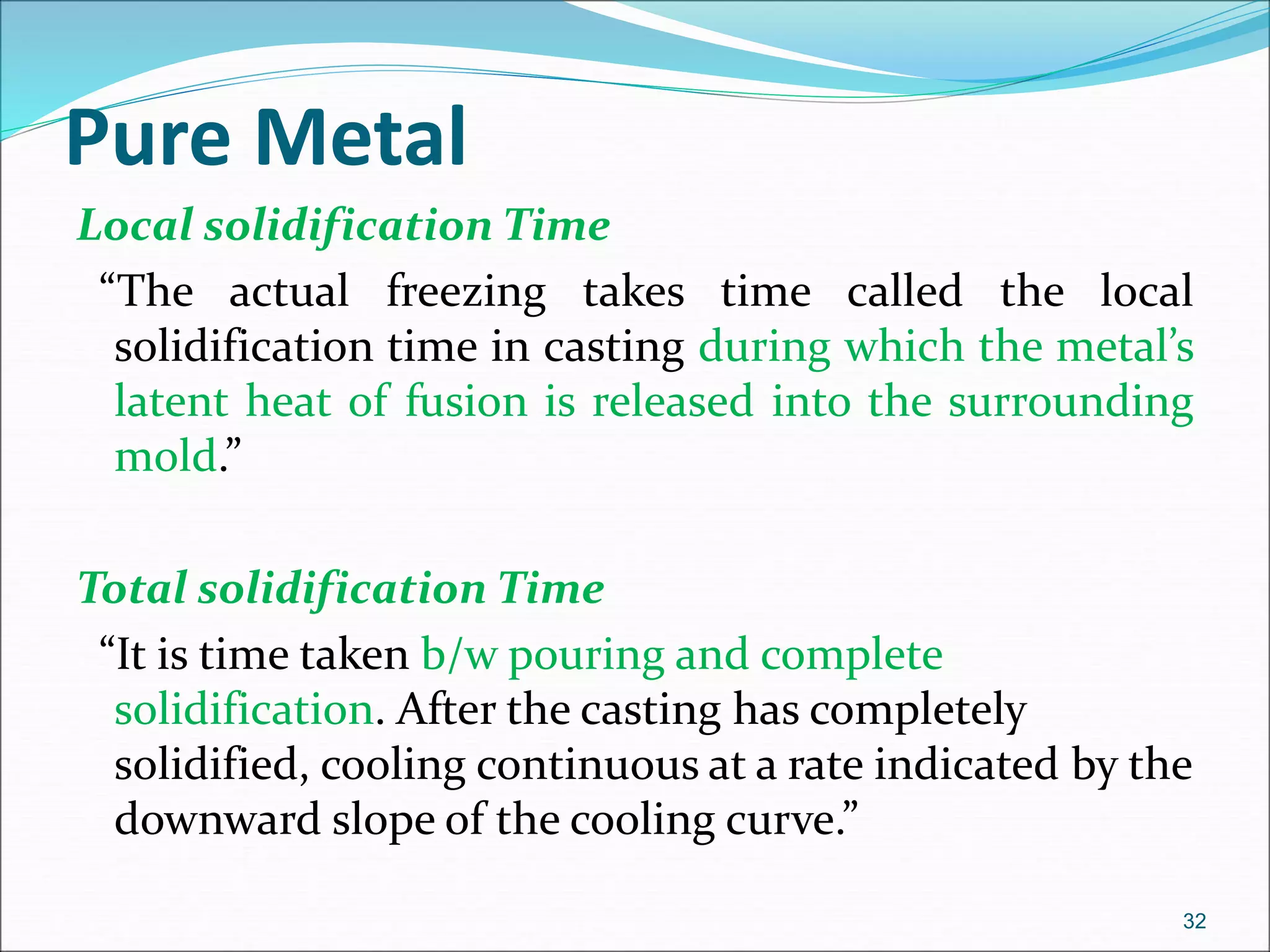 Pure Metal
Local solidification Time
“The actual freezing takes time called the local
solidification time in casting during which the metal’s
latent heat of fusion is released into the surrounding
mold.”
Total solidification Time
“It is time taken b/w pouring and complete
solidification. After the casting has completely
solidified, cooling continuous at a rate indicated by the
downward slope of the cooling curve.”
32
 
