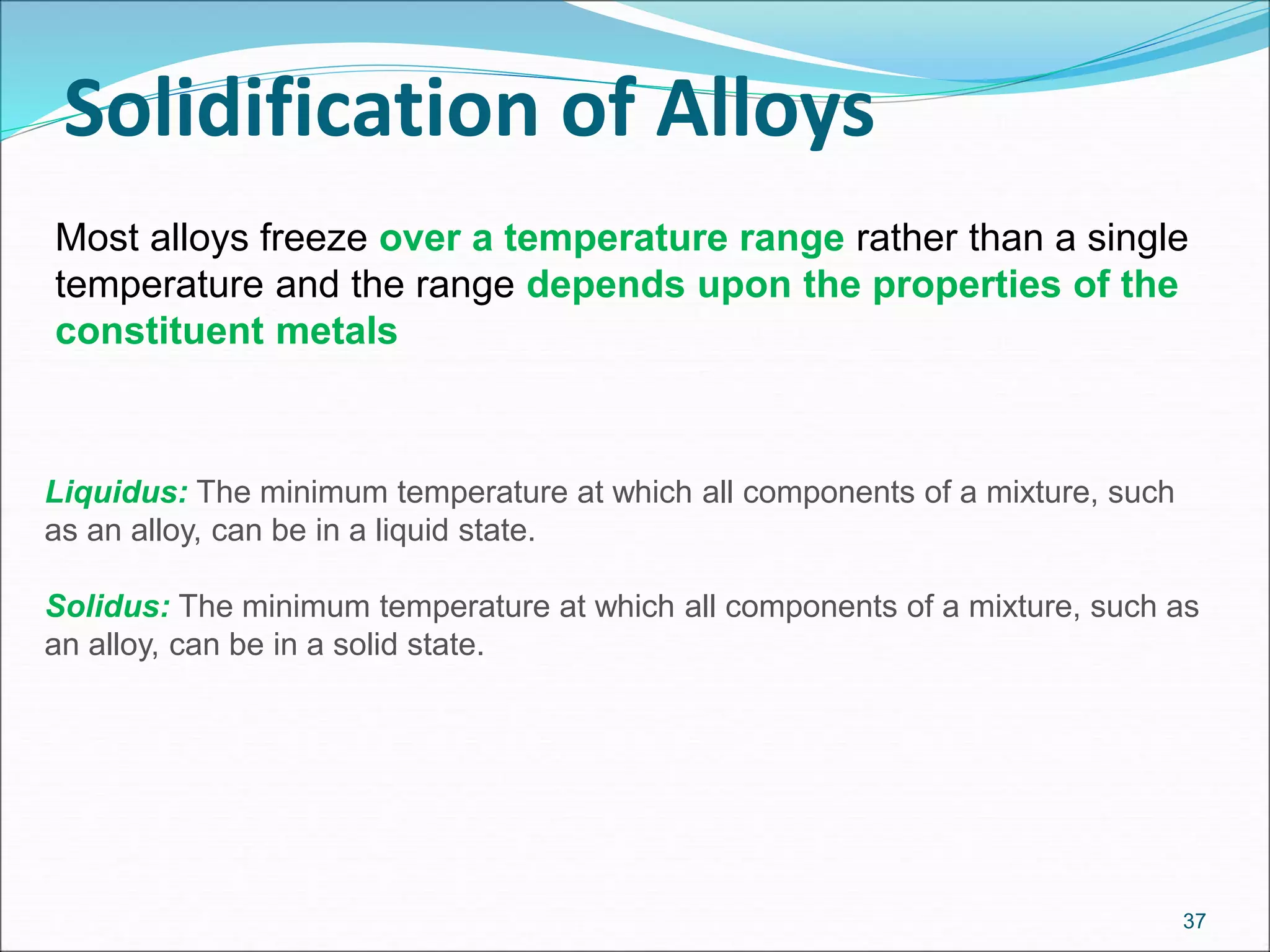 Solidification of Alloys
37
Most alloys freeze over a temperature range rather than a single
temperature and the range depends upon the properties of the
constituent metals
Liquidus: The minimum temperature at which all components of a mixture, such
as an alloy, can be in a liquid state.
Solidus: The minimum temperature at which all components of a mixture, such as
an alloy, can be in a solid state.
 