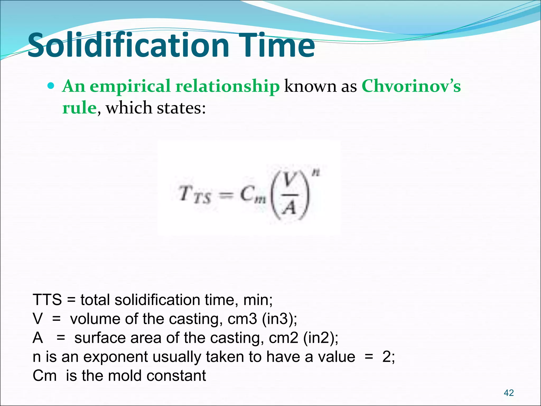  An empirical relationship known as Chvorinov’s
rule, which states:
42
Solidification Time
TTS = total solidification time, min;
V = volume of the casting, cm3 (in3);
A = surface area of the casting, cm2 (in2);
n is an exponent usually taken to have a value = 2;
Cm is the mold constant
 