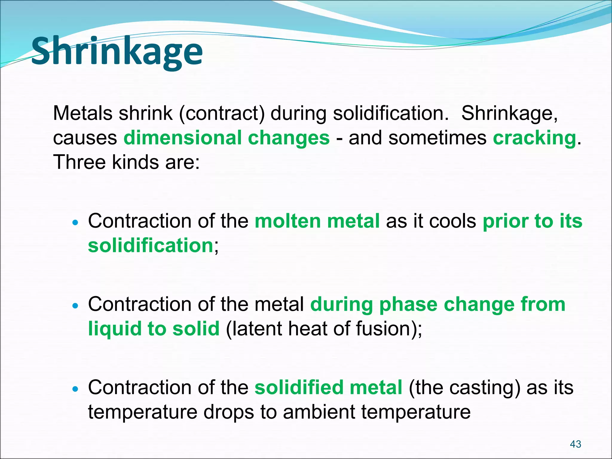 Metals shrink (contract) during solidification. Shrinkage,
causes dimensional changes - and sometimes cracking.
Three kinds are:
 Contraction of the molten metal as it cools prior to its
solidification;
 Contraction of the metal during phase change from
liquid to solid (latent heat of fusion);
 Contraction of the solidified metal (the casting) as its
temperature drops to ambient temperature
43
Shrinkage
 