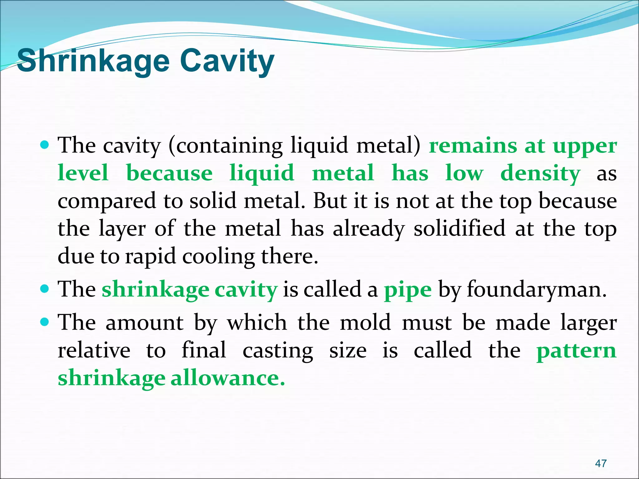  The cavity (containing liquid metal) remains at upper
level because liquid metal has low density as
compared to solid metal. But it is not at the top because
the layer of the metal has already solidified at the top
due to rapid cooling there.
 The shrinkage cavity is called a pipe by foundaryman.
 The amount by which the mold must be made larger
relative to final casting size is called the pattern
shrinkage allowance.
47
Shrinkage Cavity
 