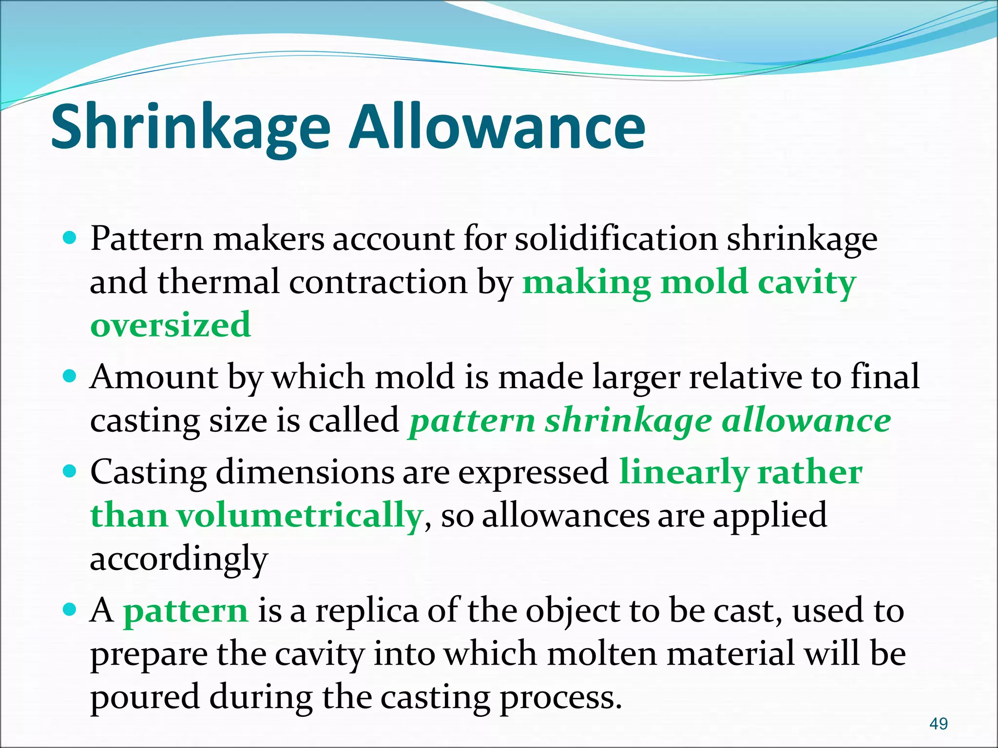 Shrinkage Allowance
 Pattern makers account for solidification shrinkage
and thermal contraction by making mold cavity
oversized
 Amount by which mold is made larger relative to final
casting size is called pattern shrinkage allowance
 Casting dimensions are expressed linearly rather
than volumetrically, so allowances are applied
accordingly
 A pattern is a replica of the object to be cast, used to
prepare the cavity into which molten material will be
poured during the casting process.
49
 