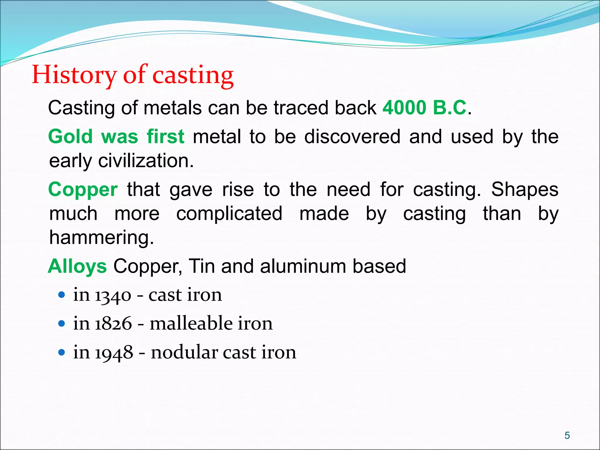 History of casting
Casting of metals can be traced back 4000 B.C.
Gold was first metal to be discovered and used by the
early civilization.
Copper that gave rise to the need for casting. Shapes
much more complicated made by casting than by
hammering.
Alloys Copper, Tin and aluminum based
 in 1340 - cast iron
 in 1826 - malleable iron
 in 1948 - nodular cast iron
5
 