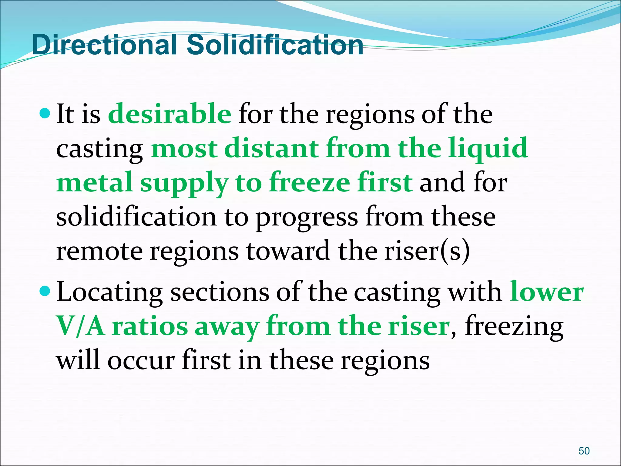 Directional Solidification
It is desirable for the regions of the
casting most distant from the liquid
metal supply to freeze first and for
solidification to progress from these
remote regions toward the riser(s)
Locating sections of the casting with lower
V/A ratios away from the riser, freezing
will occur first in these regions
50
 