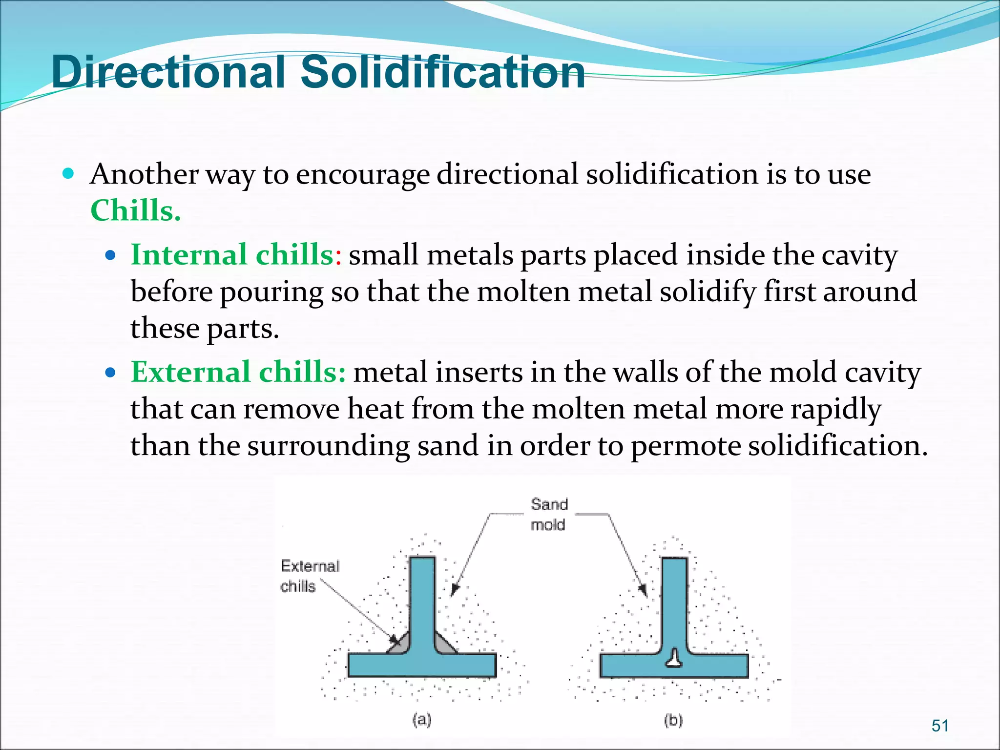 Directional Solidification
 Another way to encourage directional solidification is to use
Chills.
 Internal chills: small metals parts placed inside the cavity
before pouring so that the molten metal solidify first around
these parts.
 External chills: metal inserts in the walls of the mold cavity
that can remove heat from the molten metal more rapidly
than the surrounding sand in order to permote solidification.
51
 