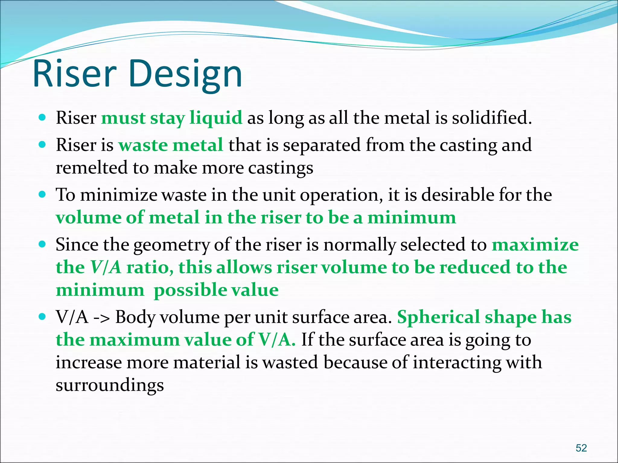 Riser Design
 Riser must stay liquid as long as all the metal is solidified.
 Riser is waste metal that is separated from the casting and
remelted to make more castings
 To minimize waste in the unit operation, it is desirable for the
volume of metal in the riser to be a minimum
 Since the geometry of the riser is normally selected to maximize
the V/A ratio, this allows riser volume to be reduced to the
minimum possible value
 V/A -> Body volume per unit surface area. Spherical shape has
the maximum value of V/A. If the surface area is going to
increase more material is wasted because of interacting with
surroundings
52
 