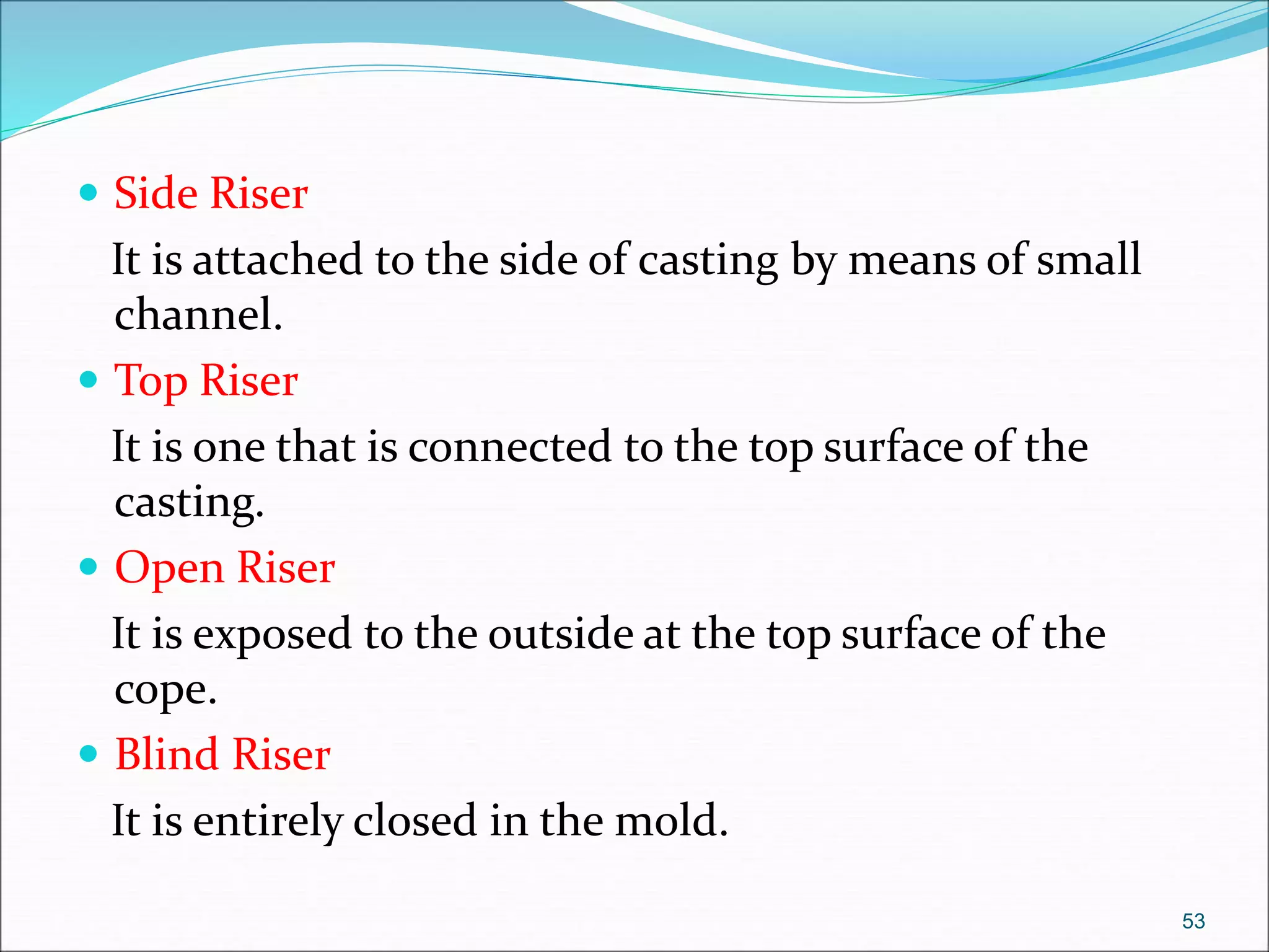  Side Riser
It is attached to the side of casting by means of small
channel.
 Top Riser
It is one that is connected to the top surface of the
casting.
 Open Riser
It is exposed to the outside at the top surface of the
cope.
 Blind Riser
It is entirely closed in the mold.
53
 