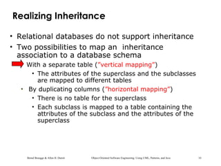 Bernd Bruegge & Allen H. Dutoit Object-Oriented Software Engineering: Using UML, Patterns, and Java 10
Realizing Inheritance
• Relational databases do not support inheritance
• Two possibilities to map an inheritance
association to a database schema
• With a separate table (”vertical mapping”)
• The attributes of the superclass and the subclasses
are mapped to different tables
• By duplicating columns (”horizontal mapping”)
• There is no table for the superclass
• Each subclass is mapped to a table containing the
attributes of the subclass and the attributes of the
superclass
 