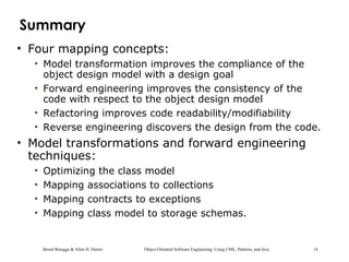 Bernd Bruegge & Allen H. Dutoit Object-Oriented Software Engineering: Using UML, Patterns, and Java 14
Summary
• Four mapping concepts:
• Model transformation improves the compliance of the
object design model with a design goal
• Forward engineering improves the consistency of the
code with respect to the object design model
• Refactoring improves code readability/modifiability
• Reverse engineering discovers the design from the code.
• Model transformations and forward engineering
techniques:
• Optimizing the class model
• Mapping associations to collections
• Mapping contracts to exceptions
• Mapping class model to storage schemas.
 