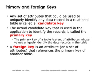 Bernd Bruegge & Allen H. Dutoit Object-Oriented Software Engineering: Using UML, Patterns, and Java 4
Primary and Foreign Keys
• Any set of attributes that could be used to
uniquely identify any data record in a relational
table is called a candidate key
• The actual candidate key that is used in the
application to identify the records is called the
primary key
• The primary key of a table is a set of attributes whose
values uniquely identify the data records in the table
• A foreign key is an attribute (or a set of
attributes) that references the primary key of
another table.
 