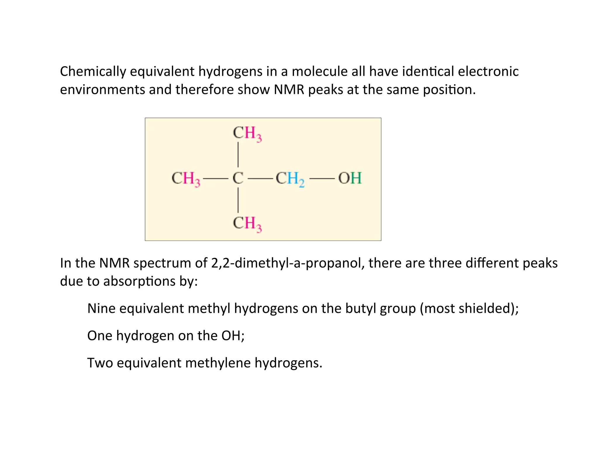 Chemically	
  equivalent	
  hydrogens	
  in	
  a	
  molecule	
  all	
  have	
  iden=cal	
  electronic	
  
environments	
  and	
  therefore	
  show	
  NMR	
  peaks	
  at	
  the	
  same	
  posi=on.	
  
In	
  the	
  NMR	
  spectrum	
  of	
  2,2-­‐dimethyl-­‐a-­‐propanol,	
  there	
  are	
  three	
  diﬀerent	
  peaks	
  
due	
  to	
  absorp=ons	
  by:	
  
Nine	
  equivalent	
  methyl	
  hydrogens	
  on	
  the	
  butyl	
  group	
  (most	
  shielded);	
  
One	
  hydrogen	
  on	
  the	
  OH;	
  
Two	
  equivalent	
  methylene	
  hydrogens.	
  
 