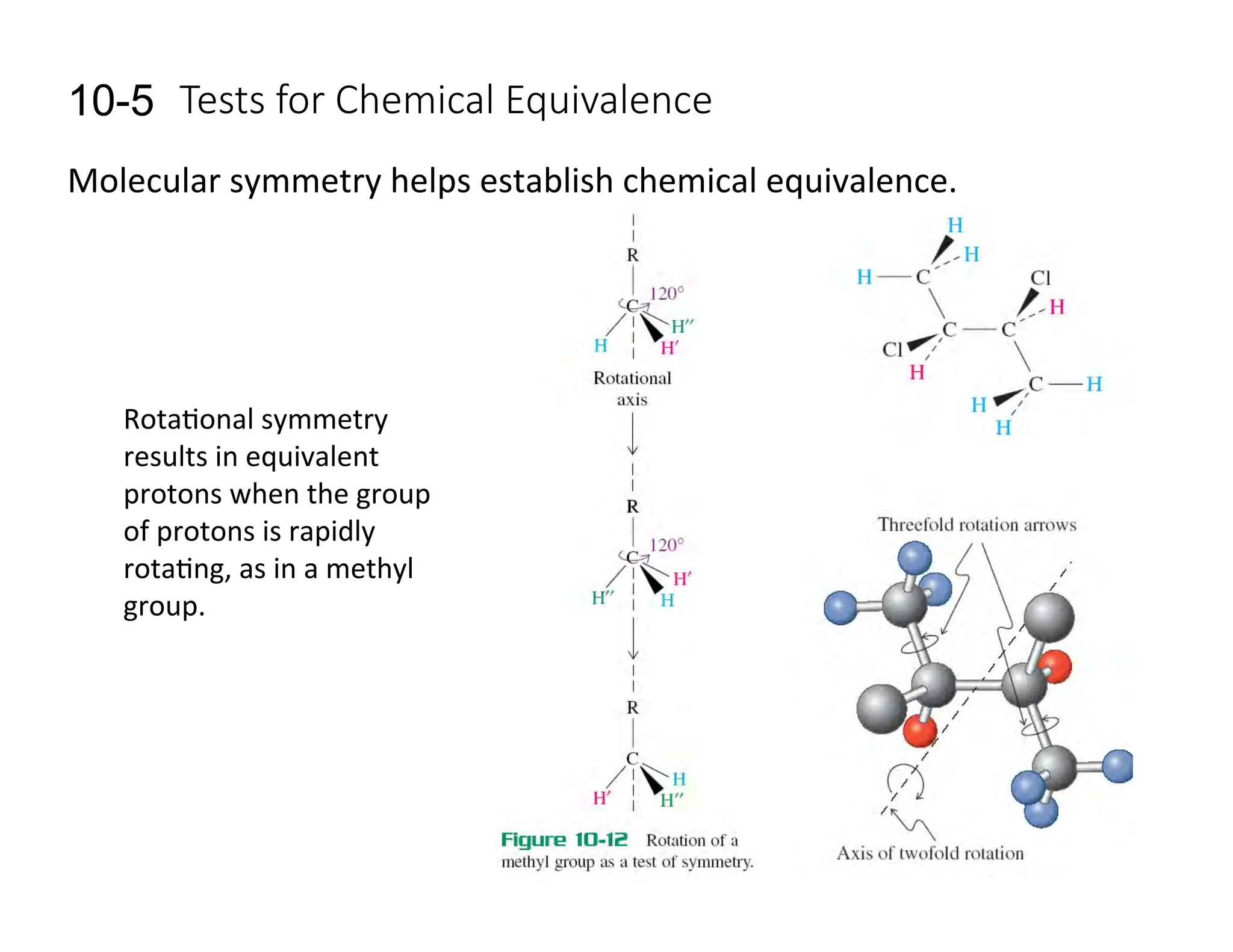 Tests  for  Chemical  Equivalence
10-5
Molecular	
  symmetry	
  helps	
  establish	
  chemical	
  equivalence.	
  
Rota=onal	
  symmetry	
  
results	
  in	
  equivalent	
  
protons	
  when	
  the	
  group	
  
of	
  protons	
  is	
  rapidly	
  
rota=ng,	
  as	
  in	
  a	
  methyl	
  
group.	
  
 