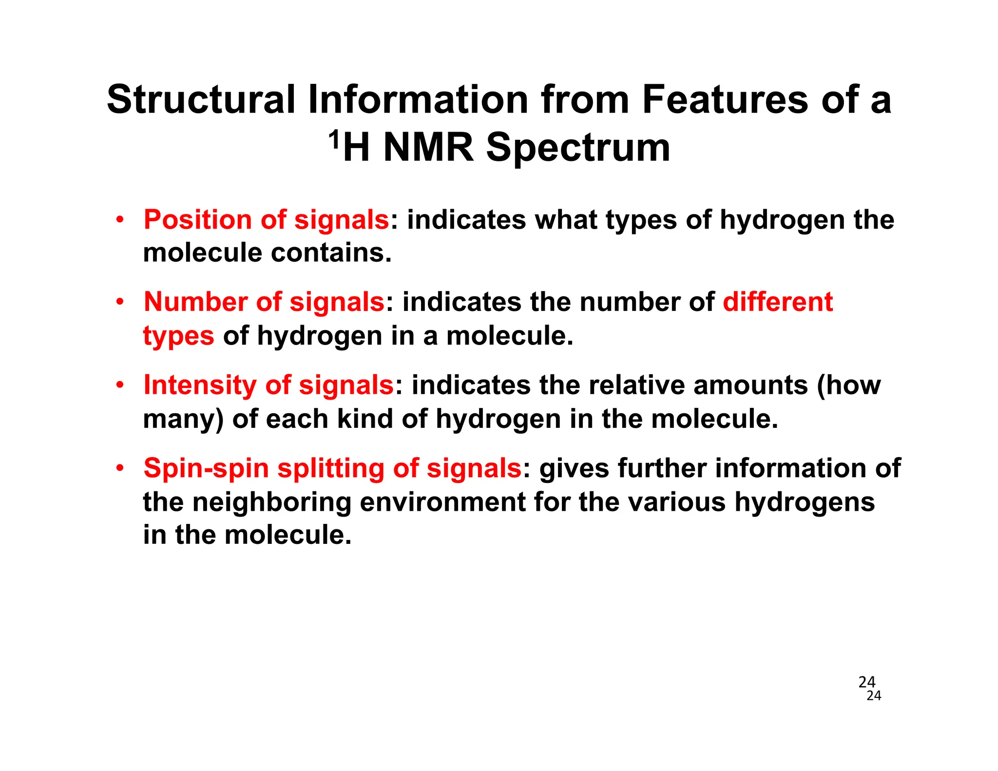 24	
  
24	
  
• Position of signals: indicates what types of hydrogen the
molecule contains.
• Number of signals: indicates the number of different
types of hydrogen in a molecule.
• Intensity of signals: indicates the relative amounts (how
many) of each kind of hydrogen in the molecule.
• Spin-spin splitting of signals: gives further information of
the neighboring environment for the various hydrogens
in the molecule.
Structural Information from Features of a
1H NMR Spectrum
 