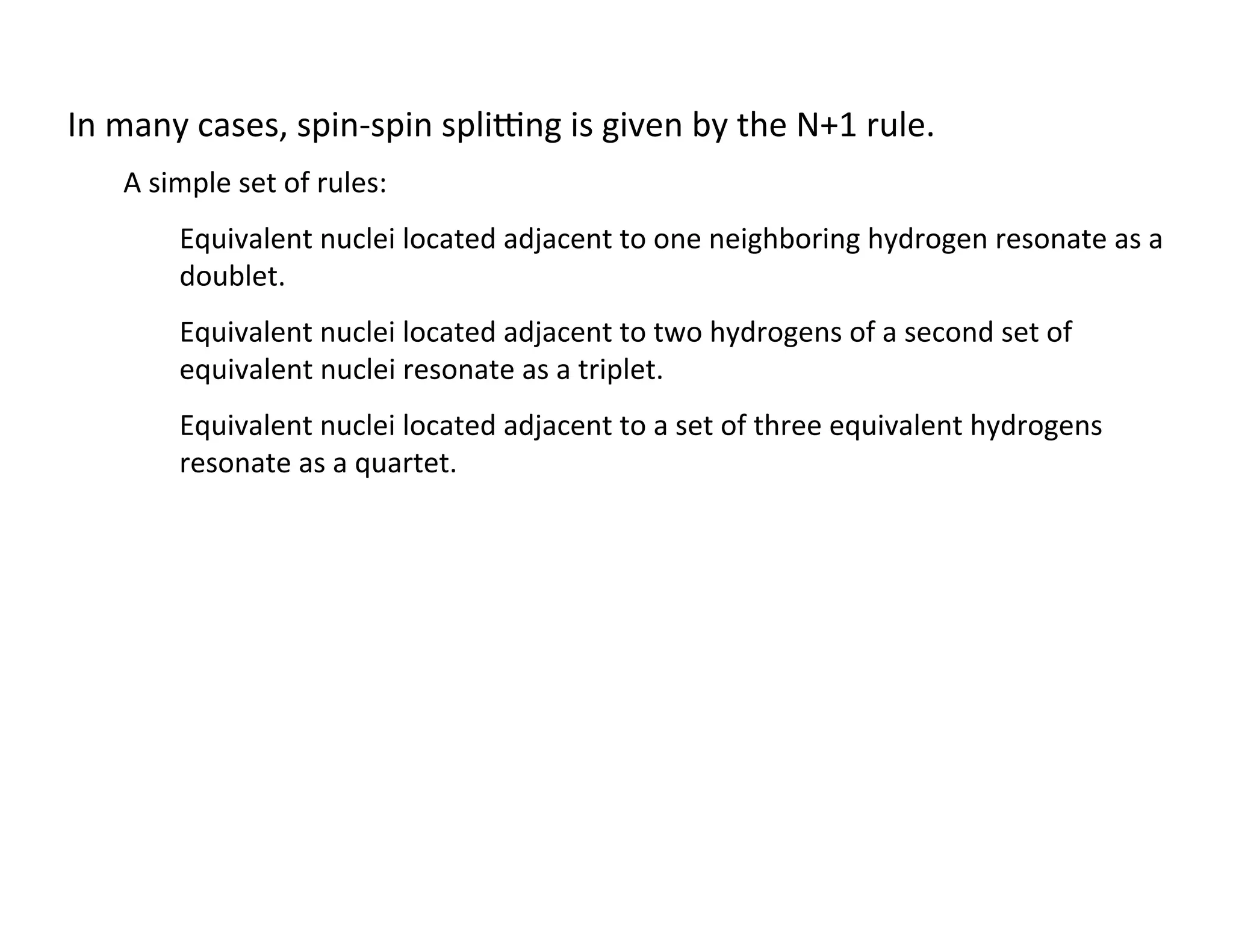 In	
  many	
  cases,	
  spin-­‐spin	
  splibng	
  is	
  given	
  by	
  the	
  N+1	
  rule.	
  
A	
  simple	
  set	
  of	
  rules:	
  
Equivalent	
  nuclei	
  located	
  adjacent	
  to	
  one	
  neighboring	
  hydrogen	
  resonate	
  as	
  a	
  
doublet.	
  
Equivalent	
  nuclei	
  located	
  adjacent	
  to	
  two	
  hydrogens	
  of	
  a	
  second	
  set	
  of	
  
equivalent	
  nuclei	
  resonate	
  as	
  a	
  triplet.	
  
Equivalent	
  nuclei	
  located	
  adjacent	
  to	
  a	
  set	
  of	
  three	
  equivalent	
  hydrogens	
  
resonate	
  as	
  a	
  quartet.	
  
 
