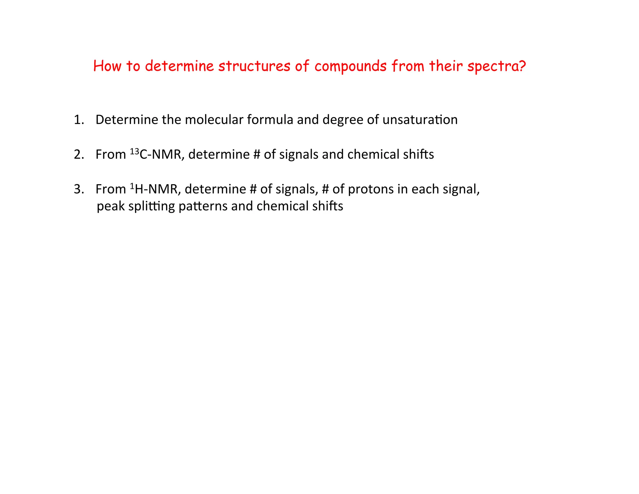 How to determine structures of compounds from their spectra?
1. Determine	
  the	
  molecular	
  formula	
  and	
  degree	
  of	
  unsatura=on	
  
2. From	
  13C-­‐NMR,	
  determine	
  #	
  of	
  signals	
  and	
  chemical	
  shiZs	
  
3. From	
  1H-­‐NMR,	
  determine	
  #	
  of	
  signals,	
  #	
  of	
  protons	
  in	
  each	
  signal,	
  	
  
	
  	
  	
  	
  	
  	
  	
  peak	
  splibng	
  paderns	
  and	
  chemical	
  shiZs	
  
 