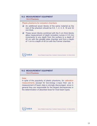 10.2 MEASUREMENT EQUIPMENT
     10.2.5 Phantoms

Plastic phantoms for ionization chambers
    An additional seven blocks of the same material as the
    rest of the phantom should be 0.5, 1, 2, 4, 8, 16 and 32
    mm thick.
    These seven blocks combined with the 5 cm thick blocks
    allow measurement of depth ionization curves in 0.5 mm
    increments to any depth from the surface to a depth of
    40 cm with the parallel plate chamber and from a depth
    of 1 cm to a depth of 40 cm with the Farmer chamber.




     IAEA          Review of Radiation Oncology Physics: A Handbook for Teachers and Students - 10.2.5 Slide 8 (25/189)




10.2 MEASUREMENT EQUIPMENT
     10.2.5 Phantoms


Note:
In spite of the popularity of plastic phantoms, for calibration
measurements (except for low-energy x-rays) their use in
measurement of beam data is strongly discouraged, since in
general they are responsible for the largest discrepancies in
the determination of absorbed dose for most beam types.




     IAEA          Review of Radiation Oncology Physics: A Handbook for Teachers and Students - 10.2.5 Slide 9 (26/189)




                                                                                                                          13
 