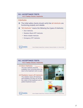 10.3 ACCEPTANCE TESTS
    10.3.1 Safety Checks: Interlocks

Interlocks
   The initial safety checks should verify that all interlocks are
   functioning properly and reliable.
   "All interlocks" means the following four types of interlocks:
    • Door interlocks
    • Radiation Beam-OFF interlocks
    • Motion disable interlocks
    • Emergency OFF interlocks




     IAEA              Review of Radiation Oncology Physics: A Handbook for Teachers and Students - 10.3.1 Slide 2 (33/189)




10.3 ACCEPTANCE TESTS
    10.3.1 Safety Checks: Interlocks

(1) Door interlocks:
   The door interlock prevents
   irradiation from occurring when the
   door to the treatment room is open.


(2) Radiation beam-off interlocks:
   The radiation beam-off interlocks
   halt irradiation but they do not halt
   the motion of the treatment unit or
   patient treatment couch.




     IAEA              Review of Radiation Oncology Physics: A Handbook for Teachers and Students - 10.3.1 Slide 3 (34/189)




                                                                                                                              17
 