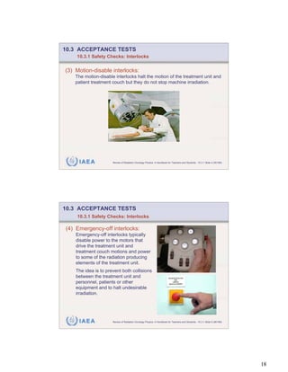10.3 ACCEPTANCE TESTS
    10.3.1 Safety Checks: Interlocks


(3) Motion-disable interlocks:
    The motion-disable interlocks halt the motion of the treatment unit and
    patient treatment couch but they do not stop machine irradiation.




     IAEA             Review of Radiation Oncology Physics: A Handbook for Teachers and Students - 10.3.1 Slide 4 (35/189)




10.3 ACCEPTANCE TESTS
    10.3.1 Safety Checks: Interlocks

(4) Emergency-off interlocks:
    Emergency-off interlocks typically
    disable power to the motors that
    drive the treatment unit and
    treatment couch motions and power
    to some of the radiation producing
    elements of the treatment unit.
    The idea is to prevent both collisions
    between the treatment unit and
    personnel, patients or other
    equipment and to halt undesirable
    irradiation.




     IAEA             Review of Radiation Oncology Physics: A Handbook for Teachers and Students - 10.3.1 Slide 5 (36/189)




                                                                                                                             18
 