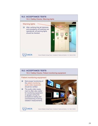 10.3 ACCEPTANCE TESTS
     10.3.1 Safety Checks: Warning lights


 Warning lights
     After verifying that all interlocks
     and emergency off switches are
     operational, all warning lights
     should be checked.




      IAEA             Review of Radiation Oncology Physics: A Handbook for Teachers and Students - 10.3.1 Slide 6 (37/189)




10.3 ACCEPTANCE TESTS
     10.3.1 Safety Checks: Patient monitoring equipment

Patient monitoring equipment
   Next proper functioning of
   the patient monitoring
   audio-video equipment
   should be verified.
   The audio-video equip-
   ment is often also useful
   for monitoring equipment
   or gauges during the
   acceptance testing and
   commissioning involving
   radiation measurements.




      IAEA             Review of Radiation Oncology Physics: A Handbook for Teachers and Students - 10.3.1 Slide 7 (38/189)




                                                                                                                              19
 