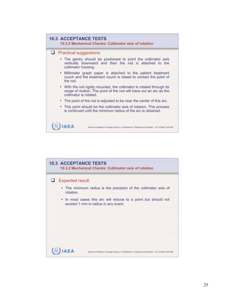10.3 ACCEPTANCE TESTS
    10.3.2 Mechanical Checks: Collimator axis of rotation

   Practical suggestions
   • The gantry should be positioned to point the collimator axis
      vertically downward and then the rod is attached to the
      collimator housing.
   • Millimeter graph paper is attached to the patient treatment
      couch and the treatment couch is raised to contact the point of
      the rod.
   • With the rod rigidly mounted, the collimator is rotated through its
      range of motion. The point of the rod will trace out an arc as the
      collimator is rotated.
   • The point of the rod is adjusted to be near the center of this arc.
   • This point should be the collimator axis of rotation. This process
      is continued until the minimum radius of the arc is obtained.



     IAEA            Review of Radiation Oncology Physics: A Handbook for Teachers and Students - 10.3.2 Slide 5 (49/189)




10.3 ACCEPTANCE TESTS
    10.3.2 Mechanical Checks: Collimator axis of rotation


   Expected result
    • The minimum radius is the precision of the collimator axis of
      rotation.
    • In most cases this arc will reduce to a point but should not
      exceed 1 mm in radius in any event.




     IAEA            Review of Radiation Oncology Physics: A Handbook for Teachers and Students - 10.3.2 Slide 6 (50/189)




                                                                                                                            25
 