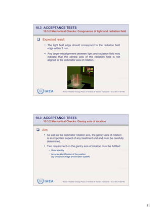 10.3 ACCEPTANCE TESTS
    10.3.2 Mechanical Checks: Congruence of light and radiation field


   Expected result
    • The light field edge should correspond to the radiation field
       edge within 2 mm.
    • Any larger misalignment between light and radiation field may
       indicate that the central axis of the radiation field is not
       aligned to the collimator axis of rotation.




    IAEA                Review of Radiation Oncology Physics: A Handbook for Teachers and Students - 10.3.2 Slide 17 (61/189)




10.3 ACCEPTANCE TESTS
    10.3.2 Mechanical Checks: Gantry axis of rotation


   Aim
    • As well as the collimator rotation axis, the gantry axis of rotation
      is an important aspect of any treatment unit and must be carefully
      determined.
    • Two requirement on the gantry axis of rotation must be fulfilled:
         • Good stability
         • Accurate identification of the position
           (by cross hair image and/or laser system)




    IAEA                Review of Radiation Oncology Physics: A Handbook for Teachers and Students - 10.3.2 Slide 18 (62/189)




                                                                                                                                31
 