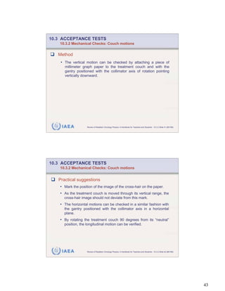 10.3 ACCEPTANCE TESTS
    10.3.2 Mechanical Checks: Couch motions


   Method
    • The vertical motion can be checked by attaching a piece of
      millimeter graph paper to the treatment couch and with the
      gantry positioned with the collimator axis of rotation pointing
      vertically downward.




     IAEA           Review of Radiation Oncology Physics: A Handbook for Teachers and Students - 10.3.2 Slide 41 (85/189)




10.3 ACCEPTANCE TESTS
    10.3.2 Mechanical Checks: Couch motions


   Practical suggestions
    • Mark the position of the image of the cross-hair on the paper.
    • As the treatment couch is moved through its vertical range, the
      cross-hair image should not deviate from this mark.
    • The horizontal motions can be checked in a similar fashion with
      the gantry positioned with the collimator axis in a horizontal
      plane.
    • By rotating the treatment couch 90 degrees from its “neutral”
      position, the longitudinal motion can be verified.




     IAEA           Review of Radiation Oncology Physics: A Handbook for Teachers and Students - 10.3.2 Slide 42 (86/189)




                                                                                                                            43
 