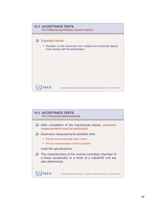 10.3 ACCEPTANCE TESTS
    10.3.2 Mechanical Checks: Couch motions



   Expected results
     • Deviation of the movement from vertical and horizontal planes
       must comply with the specification.




     IAEA           Review of Radiation Oncology Physics: A Handbook for Teachers and Students - 10.3.2 Slide 43 (87/189)




10.3 ACCEPTANCE TESTS
    10.3.3 Dosimetry Measurements


   After completion of the mechanical checks, dosimetry
   measurements must be performed.
   Dosimetry measurements establish that:
    • Central axis percentage depth doses
    • Off axis characteristics of clinical beams
   meet the specifications.
   The characteristics of the monitor ionization chamber of
   a linear accelerator or a timer of a cobalt-60 unit are
   also determined.


     IAEA            Review of Radiation Oncology Physics: A Handbook for Teachers and Students - 10.3.3 Slide 1 (88/189)




                                                                                                                            44
 
