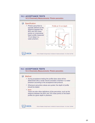 10.3 ACCEPTANCE TESTS
    10.3.3 Dosimetry Measurements: Photon penumbra


   Specification
     • Photon penumbra is                                     Profile at 10 cm depth
       typically defined as the               1.1

                                              1.0
       distance between the                   0.9
       80% and 20% dose                       0.8
                                                                               1.1
       points on a transverse                 0.7                              1.0

       beam profile measured                  0.6                              0.9
                                                                               0.8
                                              0.5
       10 cm deep in a                                                         0.7
                                              0.4
       water phantom.                         0.3
                                                                               0.6
                                                                               0.5
                                              0.2                              0.4
                                                                               0.3
                                              0.1
                                                                               0.2
                                              0.0
                                                                               0.1
                                                 -150      -100        -50           0         50         100         150
                                                                               0.0
                                                                                 mm
                                                                                         -60        -50         -40
                                                                                                mm




     IAEA           Review of Radiation Oncology Physics: A Handbook for Teachers and Students - 10.3.3 Slide 10 (97/189)




10.3 ACCEPTANCE TESTS
    10.3.3 Dosimetry Measurements: Photon penumbra


   Method
     • During acceptance testing the profile dose value will be
       determined with a small volume ionization chamber in a water
       phantom according to the acceptance test protocol.
     • Whenever penumbra values are quoted, the depth of profile
       should be stated.
     • Note:
       There are also other definitions of the penumbra, such as the
       distance between the 90% and 10% dose points on the beam
       profile at a given depth in phantom.




     IAEA           Review of Radiation Oncology Physics: A Handbook for Teachers and Students - 10.3.3 Slide 11 (98/189)




                                                                                                                            49
 