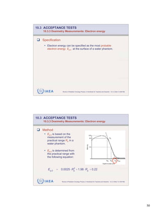 10.3 ACCEPTANCE TESTS
    10.3.3 Dosimetry Measurements: Electron energy


   Specification
    • Electron energy can be specified as the most probable
       electron energy Ep,0 at the surface of a water phantom.




     IAEA           Review of Radiation Oncology Physics: A Handbook for Teachers and Students - 10.3.3 Slide 12 (99/189)




10.3 ACCEPTANCE TESTS
    10.3.3 Dosimetry Measurements: Electron energy


   Method
    • Ep,0 is based on the
       measurement of the
       practical range Rp in a
       water phantom.

    • Ep,0 is determined from
       the practical range with
       the following equation:



       Ep,0   =    0.0025 Rp + 1.98 Rp + 0.22
                           2




     IAEA          Review of Radiation Oncology Physics: A Handbook for Teachers and Students - 10.3.3 Slide 13 (100/189)




                                                                                                                            50
 