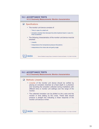 10.3 ACCEPTANCE TESTS
    10.3.3 Dosimetry Measurements: Monitor characteristics


   Specifications
    • The monitor unit device consists of:
        • Timer in case of a cobalt unit
        • Ionization chamber that intercepts the entire treatment beam in case of a
            linear accelerator.

    • The following characteristics of the monitor unit device must be
       checked:
        • Linearity
        • Independence from temperature-pressure fluctuations
        • Independence from dose rate and gantry angle.




     IAEA              Review of Radiation Oncology Physics: A Handbook for Teachers and Students - 10.3.3 Slide 18 (105/189)




10.3 ACCEPTANCE TESTS
    10.3.3 Dosimetry Measurements: Monitor characteristics


   Methods: Linearity
     • Linearity of the monitor unit device should be verified by
       placing an ionization chamber at a fixed depth in a phantom
       and recording the ionization collected during irradiations with
       different time or monitor unit settings over the range of the
       monitor.
     • The collected ionization can be plotted on the y-axis and the
       monitor or time setting on the x-axis. These data should
       produce a straight line indicating a linear response of the
       monitor unit device or timer.




     IAEA              Review of Radiation Oncology Physics: A Handbook for Teachers and Students - 10.3.3 Slide 19 (106/189)




                                                                                                                                53
 