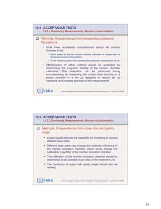 10.3 ACCEPTANCE TESTS
    10.3.3 Dosimetry Measurements: Monitor characteristics

   Methods: Independence from temperature-pressure
   fluctuations
    • Most linear accelerator manufacturers design the monitor
      chamber to be:
       • Either sealed so that the monitor chamber calibration is indepen-dent of
          temperature-pressure fluctuations
       • Or the monitor chamber has a temperature-pressure compensation circuit.
    • Effectiveness of either method should be evaluated by
      determining the long-term stability of the monitor chamber
      calibration. This evaluation can be performed during
      commissioning by measuring the output each morning in a
      plastic phantom in a set up designed to reduce set up
      variations and increase precision of the measurement.


    IAEA             Review of Radiation Oncology Physics: A Handbook for Teachers and Students - 10.3.3 Slide 22 (109/189)




10.3 ACCEPTANCE TESTS
    10.3.3 Dosimetry Measurements: Monitor characteristics

   Methods: Independence from dose rate and gantry
   angle
    • Linacs usually provide the capability for irradiating at several
       different dose rates.
    • Different dose rates may change the collection efficiency of
       the monitor ionization chamber, which would change the
       calibration (cGy/MU) of the monitor ionization chamber.
    • The calibration of the monitor ionization chamber should be
       determined at all available dose rates of the treatment unit.
    • The constancy of output with gantry angle should also be
       verified.



    IAEA             Review of Radiation Oncology Physics: A Handbook for Teachers and Students - 10.3.3 Slide 23 (110/189)




                                                                                                                              55
 