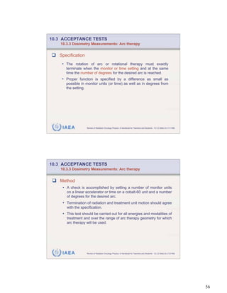 10.3 ACCEPTANCE TESTS
    10.3.3 Dosimetry Measurements: Arc therapy


   Specification
    • The rotation of arc or rotational therapy must exactly
       terminate when the monitor or time setting and at the same
       time the number of degrees for the desired arc is reached.
    • Proper function is specified by a difference as small as
       possible in monitor units (or time) as well as in degrees from
       the setting.




     IAEA           Review of Radiation Oncology Physics: A Handbook for Teachers and Students - 10.3.3 Slide 24 (111/189)




10.3 ACCEPTANCE TESTS
    10.3.3 Dosimetry Measurements: Arc therapy


   Method
     • A check is accomplished by setting a number of monitor units
       on a linear accelerator or time on a cobalt-60 unit and a number
       of degrees for the desired arc.
     • Termination of radiation and treatment unit motion should agree
       with the specification.
     • This test should be carried out for all energies and modalities of
       treatment and over the range of arc therapy geometry for which
       arc therapy will be used.




     IAEA           Review of Radiation Oncology Physics: A Handbook for Teachers and Students - 10.3.3 Slide 25 (112/189)




                                                                                                                             56
 
