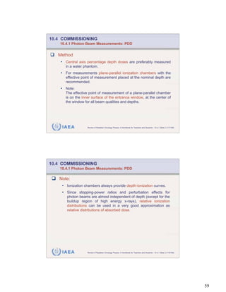 10.4 COMMISSIONING
    10.4.1 Photon Beam Measurements: PDD


   Method
    • Central axis percentage depth doses are preferably measured
       in a water phantom.
    • For measurements plane-parallel ionization chambers with the
       effective point of measurement placed at the nominal depth are
       recommended.
    • Note:
       The effective point of measurement of a plane-parallel chamber
       is on the inner surface of the entrance window, at the center of
       the window for all beam qualities and depths.




     IAEA           Review of Radiation Oncology Physics: A Handbook for Teachers and Students - 10.4.1 Slide 2 (117/189)




10.4 COMMISSIONING
    10.4.1 Photon Beam Measurements: PDD

   Note:
     • Ionization chambers always provide depth-ionization curves.
     • Since stopping-power ratios and perturbation effects for
       photon beams are almost independent of depth (except for the
       buildup region of high energy x-rays), relative ionization
       distributions can be used in a very good approximation as
       relative distributions of absorbed dose.




     IAEA           Review of Radiation Oncology Physics: A Handbook for Teachers and Students - 10.4.1 Slide 3 (118/189)




                                                                                                                            59
 