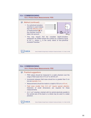 10.4 COMMISSIONING
    10.4.1 Photon Beam Measurements: PDD


   Method (continued)
    • If a cylindrical ionization
       chamber is used instead,
       then the effective point
       of measurement ( ) of
                                                                                           real
       the chamber must be                                                                 depth
       taken into account.                                                                                  0.6 r cyl

    • This may require that the complete depth-ionization
       distribution be shifted toward the surface by a distance equal
       to 0.6 rcyl where rcyl is the cavity radius of the cylindrical
       ionization chamber.




    IAEA            Review of Radiation Oncology Physics: A Handbook for Teachers and Students - 10.4.1 Slide 4 (119/189)




10.4 COMMISSIONING
    10.4.1 Photon Beam Measurements: PDD

   Practical suggestions
    • PDD values should be measured in a water phantom over the
       range of field sizes from 4 4 cm2 to 40 40 cm2.
    • Increments between field sizes should be no greater than 5 cm
       but are typically 2 cm.
    • Measurements should be made to a depth of 35 cm or 40 cm.
    • Field sizes smaller than 4 4 cm2 require special attention.
       Detectors of small                dimensions                 are       required             for      these
       measurements.
    • A 0.1 cm3 chamber oriented with its central electrode parallel to
       the central axis of the beam or a diode may be used in a water
       phantom.



    IAEA            Review of Radiation Oncology Physics: A Handbook for Teachers and Students - 10.4.1 Slide 5 (120/189)




                                                                                                                            60
 