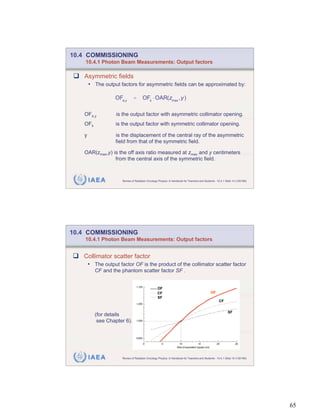 10.4 COMMISSIONING
    10.4.1 Photon Beam Measurements: Output factors

   Asymmetric fields
       • The output factors for asymmetric fields can be approximated by:

                   OFa,y      =       OFs OAR(zmax ,y)

   OFa,y           is the output factor with asymmetric collimator opening.
   OFs             is the output factor with symmetric collimator opening.

   y               is the displacement of the central ray of the asymmetric
                   field from that of the symmetric field.

   OAR(zmax,y) is the off axis ratio measured at zmax and y centimeters
                from the central axis of the symmetric field.



       IAEA           Review of Radiation Oncology Physics: A Handbook for Teachers and Students - 10.4.1 Slide 14 (129/189)




10.4 COMMISSIONING
    10.4.1 Photon Beam Measurements: Output factors


   Collimator scatter factor
       • The output factor OF is the product of the collimator scatter factor
          CF and the phantom scatter factor SF .


                                                  OF
                                                  CF                                          OF
                                                  SF
                                                                                                     CF


                                                                                                            SF
          (for details
           see Chapter 6).




       IAEA           Review of Radiation Oncology Physics: A Handbook for Teachers and Students - 10.4.1 Slide 15 (130/189)




                                                                                                                               65
 