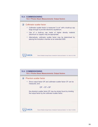 10.4 COMMISSIONING
    10.4.1 Photon Beam Measurements: Output factors


   Collimator scatter factor
    • Collimator scatter factor is measured “in air” with a build-up cap
       large enough to provide electronic equilibrium.
    • Use of a build-up cap made of higher density material
       (aluminum or copper) may be appropriate.
    • Alternatively, collimator scatter factor may be determined by
       placing the ionization chamber at an extended SSD.




     IAEA          Review of Radiation Oncology Physics: A Handbook for Teachers and Students - 10.4.1 Slide 16 (131/189)




10.4 COMMISSIONING
    10.4.1 Photon Beam Measurements: Output factors


   Phantom scatter factor
    • Since output factor OF and collimator scatter factor CF can be
       measured, and:

                        OF = CF SF

       the phantom scatter factor SF may be simply found by dividing
       the output factor by the collimator scatter factor.




     IAEA          Review of Radiation Oncology Physics: A Handbook for Teachers and Students - 10.4.1 Slide 17 (132/189)




                                                                                                                            66
 