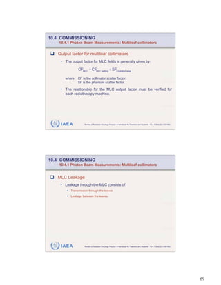 10.4 COMMISSIONING
    10.4.1 Photon Beam Measurements: Multileaf collimators


   Output factor for multileaf collimators
    • The output factor for MLC fields is generally given by:

                OFMLC = CFMLC setting SFirradiated area

       where   CF is the collimator scatter factor.
               SF is the phantom scatter factor.

    • The relationship for the MLC output factor must be verified for
       each radiotherapy machine.




     IAEA           Review of Radiation Oncology Physics: A Handbook for Teachers and Students - 10.4.1 Slide 22 (137/189)




10.4 COMMISSIONING
    10.4.1 Photon Beam Measurements: Multileaf collimators


   MLC Leakage
    • Leakage through the MLC consists of:
        • Transmission through the leaves
        • Leakage between the leaves.




     IAEA           Review of Radiation Oncology Physics: A Handbook for Teachers and Students - 10.4.1 Slide 23 (138/189)




                                                                                                                             69
 