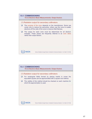 10.4 COMMISSIONING
     10.4.2 Electron Beam Measurements: Output factors


 (1) Radiation output for secondary collimators
     The purpose of the cone depends on the manufacturer. Some use
     cones only to reduce the penumbra, others use the cone to scatter
     electrons off the side of the cone to improve field flatness.
     The output for each cone must be determined for all electron
     energies. These values are frequently referred to as cone ratios
     rather than output factors.




      IAEA          Review of Radiation Oncology Physics: A Handbook for Teachers and Students - 10.4.2 Slide 17 (173/189)




10.4 COMMISSIONING
     10.4.2 Electron Beam Measurements: Output factors


(1) Radiation output for secondary collimators
    For rectangular fields formed by placing inserts in cones the
    equivalent square can be approximated with a square root method.
    The validity of this method should be checked on each machine for
    which the approximation is used.




      IAEA          Review of Radiation Oncology Physics: A Handbook for Teachers and Students - 10.4.2 Slide 18 (174/189)




                                                                                                                             87
 