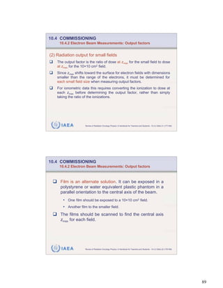 10.4 COMMISSIONING
     10.4.2 Electron Beam Measurements: Output factors


(2) Radiation output for small fields
    The output factor is the ratio of dose at zmax for the small field to dose
    at zmax for the 10 10 cm2 field.
    Since zmax shifts toward the surface for electron fields with dimensions
    smaller than the range of the electrons, it must be determined for
    each small field size when measuring output factors.
    For ionometric data this requires converting the ionization to dose at
    each zmax before determining the output factor, rather than simply
    taking the ratio of the ionizations.




      IAEA            Review of Radiation Oncology Physics: A Handbook for Teachers and Students - 10.4.2 Slide 21 (177/189)




10.4 COMMISSIONING
     10.4.2 Electron Beam Measurements: Output factors



      Film is an alternate solution. It can be exposed in a
      polystyrene or water equivalent plastic phantom in a
      parallel orientation to the central axis of the beam.
       • One film should be exposed to a 10 10 cm2 field.
       • Another film to the smaller field.
      The films should be scanned to find the central axis
      zmax for each field.




      IAEA            Review of Radiation Oncology Physics: A Handbook for Teachers and Students - 10.4.2 Slide 22 (178/189)




                                                                                                                               89
 