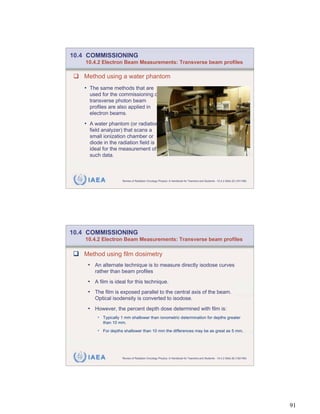 10.4 COMMISSIONING
    10.4.2 Electron Beam Measurements: Transverse beam profiles

   Method using a water phantom
   • The same methods that are
     used for the commissioning of
     transverse photon beam
     profiles are also applied in
     electron beams.
   • A water phantom (or radiation
     field analyzer) that scans a
     small ionization chamber or
     diode in the radiation field is
     ideal for the measurement of
     such data.



     IAEA            Review of Radiation Oncology Physics: A Handbook for Teachers and Students - 10.4.2 Slide 25 (181/189)




10.4 COMMISSIONING
    10.4.2 Electron Beam Measurements: Transverse beam profiles

   Method using film dosimetry
    • An alternate technique is to measure directly isodose curves
       rather than beam profiles
    • A film is ideal for this technique.
    • The film is exposed parallel to the central axis of the beam.
       Optical isodensity is converted to isodose.
    • However, the percent depth dose determined with film is:
        • Typically 1 mm shallower than ionometric determination for depths greater
            than 10 mm.

        • For depths shallower than 10 mm the differences may be as great as 5 mm.




     IAEA            Review of Radiation Oncology Physics: A Handbook for Teachers and Students - 10.4.2 Slide 26 (182/189)




                                                                                                                              91
 