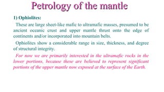 Petrology of the mantlePetrology of the mantle
1) Ophiolites:
These are large sheet-like mafic to ultramafic masses, presumed to be
ancient oceanic crust and upper mantle thrust onto the edge of
continents and/or incorporated into mountain belts.
Ophiolites show a considerable range in size, thickness, and degree
of structural integrity.
For now we are primarily interested in the ultramafic rocks in the
lower portions, because these are believed to represent significant
portions of the upper mantle now exposed at the surface of the Earth.
 