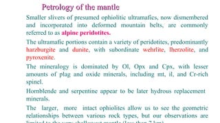 Petrology of the mantlePetrology of the mantle
Smaller slivers of presumed ophiolitic ultramafics, now dismembered
and incorporated into deformed mountain belts, are commonly
referred to as alpine peridotites.
The ultramafic portions contain a variety of peridotites, predominantly
harzburgite and dunite, with subordinate wehrlite, lherzolite, and
pyroxenite.
The mineralogy is dominated by Ol, Opx and Cpx, with lesser
amounts of plag and oxide minerals, including mt, il, and Cr-rich
spinel.
Hornblende and serpentine appear to be later hydrous replacement
minerals.
The larger, more intact ophiolites allow us to see the geometric
relationships between various rock types, but our observations are
 