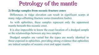 Petrology of the mantlePetrology of the mantle
2) Dredge samples from oceanic fracture zones
Differences in ridge elevation can result in significant scarps at
many ridge-offsetting fracture zones (transform faults).
As with ophiolites, these samples represent only the uppermost
mantle beneath this oceanic crust.
It is also impossible to know the exact location of a dredged sample
or the relationships between any two samples.
Dredged samples are varied but the types are nearly identical to
those exposed in ophiolites, providing strong evidence that ophiolites
are indeed samples of oceanic crust and upper mantle.
 
