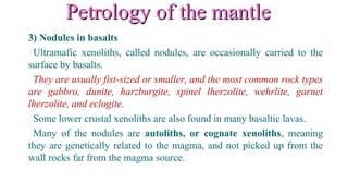 Petrology of the mantlePetrology of the mantle
3) Nodules in basalts
Ultramafic xenoliths, called nodules, are occasionally carried to the
surface by basalts.
They are usually fist-sized or smaller, and the most common rock types
are gabbro, dunite, harzburgite, spinel lherzolite, wehrlite, garnet
lherzolite, and eclogite.
Some lower crustal xenoliths are also found in many basaltic lavas.
Many of the nodules are autoliths, or cognate xenoliths, meaning
they are genetically related to the magma, and not picked up from the
wall rocks far from the magma source.
 