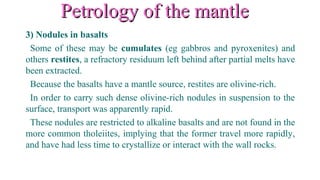 Petrology of the mantlePetrology of the mantle
3) Nodules in basalts
Some of these may be cumulates (eg gabbros and pyroxenites) and
others restites, a refractory residuum left behind after partial melts have
been extracted.
Because the basalts have a mantle source, restites are olivine-rich.
In order to carry such dense olivine-rich nodules in suspension to the
surface, transport was apparently rapid.
These nodules are restricted to alkaline basalts and are not found in the
more common tholeiites, implying that the former travel more rapidly,
and have had less time to crystallize or interact with the wall rocks.
 