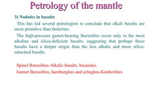 Petrology of the mantlePetrology of the mantle
3) Nodules in basalts
This has led several petrologists to conclude that alkali basalts are
more primitive than tholeiites.
The high-pressure garnet-bearing lherzolites occur only in the most
alkaline and silica-deficient basalts, suggesting that perhaps these
basalts have a deeper origin than the less alkalic and more silica-
saturated basalts.
Spinel lherzolites-Alkalic basalts, basanites.
Garnet lherzolites, harzburgites and eclogites-Kimberlites
 