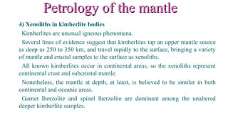 Petrology of the mantlePetrology of the mantle
4) Xenoliths in kimberlite bodies
Kimberlites are unusual igneous phenomena.
Several lines of evidence suggest that kimberlites tap an upper mantle source
as deep as 250 to 350 km, and travel rapidly to the surface, bringing a variety
of mantle and crustal samples to the surface as xenoliths.
All known kimberlites occur in continental areas, so the xenoliths represent
continental crust and subcrustal mantle.
Nonetheless, the mantle at depth, at least, is believed to be similar in both
continental and oceanic areas.
Garnet lherzolite and spinel lherzolite are dominant among the unaltered
deeper kimberlite samples.
 
