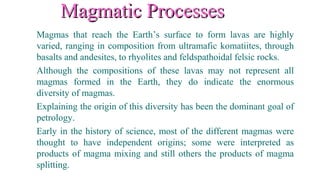 Magmatic ProcessesMagmatic Processes
Magmas that reach the Earth’s surface to form lavas are highly
varied, ranging in composition from ultramafic komatiites, through
basalts and andesites, to rhyolites and feldspathoidal felsic rocks.
Although the compositions of these lavas may not represent all
magmas formed in the Earth, they do indicate the enormous
diversity of magmas.
Explaining the origin of this diversity has been the dominant goal of
petrology.
Early in the history of science, most of the different magmas were
thought to have independent origins; some were interpreted as
products of magma mixing and still others the products of magma
splitting.
 