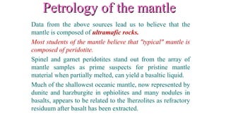 Petrology of the mantlePetrology of the mantle
Data from the above sources lead us to believe that the
mantle is composed of ultramafic rocks.
Most students of the mantle believe that "typical" mantle is
composed of peridotite.
Spinel and garnet peridotites stand out from the array of
mantle samples as prime suspects for pristine mantle
material when partially melted, can yield a basaltic liquid.
Much of the shallowest oceanic mantle, now represented by
dunite and harzburgite in ophiolites and many nodules in
basalts, appears to be related to the lherzolites as refractory
residuum after basalt has been extracted.
 