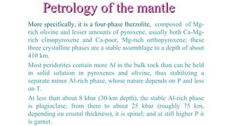 Petrology of the mantlePetrology of the mantle
More specifically, it is a four-phase lherzolite, composed of Mg-
rich olivine and lesser amounts of pyroxene, usually both Ca-Mg-
rich clinopyroxene and Ca-poor, Mg-rich orthopyroxene; these
three crystalline phases are a stable assemblage to a depth of about
410 km.
Most peridotites contain more Al in the bulk rock than can be held
in solid solution in pyroxenes and olivine, thus stabilizing a
separate minor Al-rich phase, whose nature depends on P and less
on T.
At less than about 8 kbar (30-km depth), the stable Al-rich phase
is plagioclase; from there to about 25 kbar (roughly 75 km,
depending on crustal thickness), it is spinel; and at still higher P it
is garnet.
 